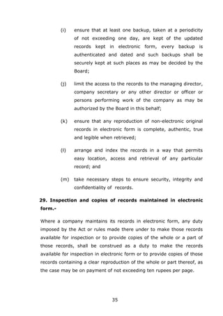 35
(i) ensure that at least one backup, taken at a periodicity
of not exceeding one day, are kept of the updated
records kept in electronic form, every backup is
authenticated and dated and such backups shall be
securely kept at such places as may be decided by the
Board;
(j) limit the access to the records to the managing director,
company secretary or any other director or officer or
persons performing work of the company as may be
authorized by the Board in this behalf;
(k) ensure that any reproduction of non-electronic original
records in electronic form is complete, authentic, true
and legible when retrieved;
(l) arrange and index the records in a way that permits
easy location, access and retrieval of any particular
record; and
(m) take necessary steps to ensure security, integrity and
confidentiality of records.
29. Inspection and copies of records maintained in electronic
form.-
Where a company maintains its records in electronic form, any duty
imposed by the Act or rules made there under to make those records
available for inspection or to provide copies of the whole or a part of
those records, shall be construed as a duty to make the records
available for inspection in electronic form or to provide copies of those
records containing a clear reproduction of the whole or part thereof, as
the case may be on payment of not exceeding ten rupees per page.
 