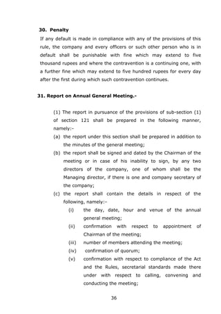 36
30. Penalty
If any default is made in compliance with any of the provisions of this
rule, the company and every officers or such other person who is in
default shall be punishable with fine which may extend to five
thousand rupees and where the contravention is a continuing one, with
a further fine which may extend to five hundred rupees for every day
after the first during which such contravention continues.
31. Report on Annual General Meeting.-
(1) The report in pursuance of the provisions of sub-section (1)
of section 121 shall be prepared in the following manner,
namely:-
(a) the report under this section shall be prepared in addition to
the minutes of the general meeting;
(b) the report shall be signed and dated by the Chairman of the
meeting or in case of his inability to sign, by any two
directors of the company, one of whom shall be the
Managing director, if there is one and company secretary of
the company;
(c) the report shall contain the details in respect of the
following, namely:-
(i) the day, date, hour and venue of the annual
general meeting;
(ii) confirmation with respect to appointment of
Chairman of the meeting;
(iii) number of members attending the meeting;
(iv) confirmation of quorum;
(v) confirmation with respect to compliance of the Act
and the Rules, secretarial standards made there
under with respect to calling, convening and
conducting the meeting;
 