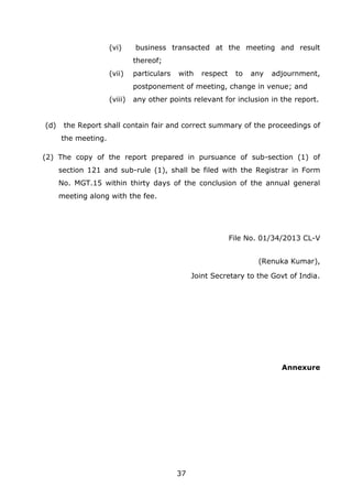 37
(vi) business transacted at the meeting and result
thereof;
(vii) particulars with respect to any adjournment,
postponement of meeting, change in venue; and
(viii) any other points relevant for inclusion in the report.
(d) the Report shall contain fair and correct summary of the proceedings of
the meeting.
(2) The copy of the report prepared in pursuance of sub-section (1) of
section 121 and sub-rule (1), shall be filed with the Registrar in Form
No. MGT.15 within thirty days of the conclusion of the annual general
meeting along with the fee.
File No. 01/34/2013 CL-V
(Renuka Kumar),
Joint Secretary to the Govt of India.
Annexure
 