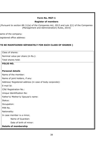 38
Form No. MGT-1
Register of members
[Pursuant to section 88 (1)(a) of the Companies Act, 2013 and rule 3(1) of the Companies
(Management and Administration) Rules, 2014]
Name of the company:
Registered office address:
(TO BE MAINTAINED SEPARATELY FOR EACH CLASS OF SHARES )
Class of shares:
Nominal value per share (in Rs.):
Total shares held:
FOLIO NO.
Personal details
Name of the member:
Name of joint holders, if any:
Address/ Registered address (in case of body corporate):
E-mail Id:
CIN/ Registration No.:
Unique Identification No:
Father’s/ Mother’s/ Spouse’s name:
Status:
Occupation:
PAN No.
Nationality:
In case member is a minor,
Name of Guardian:
Date of birth of minor:
Details of membership
 