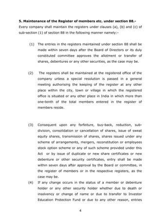 4
5. Maintenance of the Register of members etc. under section 88.-
Every company shall maintain the registers under clauses (a), (b) and (c) of
sub-section (1) of section 88 in the following manner namely:-
(1) The entries in the registers maintained under section 88 shall be
made within seven days after the Board of Directors or its duly
constituted committee approves the allotment or transfer of
shares, debentures or any other securities, as the case may be.
(2) The registers shall be maintained at the registered office of the
company unless a special resolution is passed in a general
meeting authorising the keeping of the register at any other
place within the city, town or village in which the registered
office is situated or any other place in India in which more than
one-tenth of the total members entered in the register of
members reside.
(3) Consequent upon any forfeiture, buy-back, reduction, sub-
division, consolidation or cancellation of shares, issue of sweat
equity shares, transmission of shares, shares issued under any
scheme of arrangements, mergers, reconstitution or employees
stock option scheme or any of such scheme provided under this
Act or by issue of duplicate or new share certificates or new
debenture or other security certificates, entry shall be made
within seven days after approval by the Board or committee, in
the register of members or in the respective registers, as the
case may be.
(4) If any change occurs in the status of a member or debenture
holder or any other security holder whether due to death or
insolvency or change of name or due to transfer to Investor
Education Protection Fund or due to any other reason, entries
 