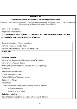 41
Form No. MGT-2
Register of debenture holders/ other securities holders
[Pursuant to section 88(1)(b) and ( c) of the Companies Act, 2013 and rule 4 of the Companies
(Management and Administration) Rules, 2014]
Name of the company:
Registered office address:
(TO BE MAINTAINED SEPARATELY FOR EACH CLASS OF DEBENTURES / OTHER
SECURITIES IN RESPECT OF EACH HOLDER)
Class of debentures / other securities:
Nominal value per unit (in Rs.):
Total no. of debentures / other securities held:
FOLIO NO.
Personal details
Name of the debenture holder/other security holder:
Name of joint holders, if any:
Address/ Registered address (in case of body corporate):
E-mail Id:
PAN/ CIN/ Registration No.:
Unique Identification No:
Father’s/ Mother’s/ Spouse’s name:
Occupation, if any:
Nationality:
In case debenture holder/other security holder is a minor:
Name of Guardian:
Date of birth of minor:
Details of holding
Date of becoming debenture holder/ other security holder:
 