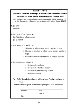 44
Form No. MGT-3
Notice of situation or change of situation or discontinuation of
situation, of place where foreign register shall be kept
[Pursuant to section 88(4) of the Companies Act, 2013 and rule 7(2)
of the Companies (Management and Administration) Rules, 2014]
1. (a) CIN:
(b) GLN:
2. (a) Name of the company:
(b) Registered office address:
(c) E-mail id:
3. This notice is in respect of:
□ Situation of office where foreign register is kept
□ Change of situation of office where foreign register is
kept
□ Discontinuance of maintenance of foreign register
4. Foreign register relates to
□ Register of members
□ Register of debenture holders
□ Register of other security holders
□ Beneficial owners
Part A: Notice of situation of office where foreign register is
kept
5. Notice is hereby given that the foreign register shall be kept at:
Address Line I
Line II
City
 