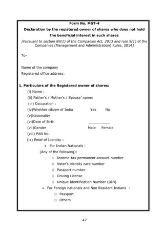 47
Form No. MGT-4
Declaration by the registered owner of shares who does not hold
the beneficial interest in such shares
[Pursuant to section 89(1) of the Companies Act, 2013 and rule 9(1) of the
Companies (Management and Administration) Rules, 2014]
To-
Name of the company
Registered office address:
1. Particulars of the Registered owner of shares:
(i) Name :
(ii) Father’s / Mother’s / Spouse’ name:
(iii) Occupation :
(iv)Whether citizen of India Yes No
(v)Nationality
(vi)Date of Birth __________
(vii)Gender Male Female
(viii) PAN No.
(ix) Proof of Identity :
 For Indian Nationals :
(Any of the following):
 Income-tax permanent account number
 Voter’s identity card number
 Passport number
 Driving License
 Unique Identification Number (UIN)
 For Foreign nationals and Non Resident Indians :
 Passport
 Others
 