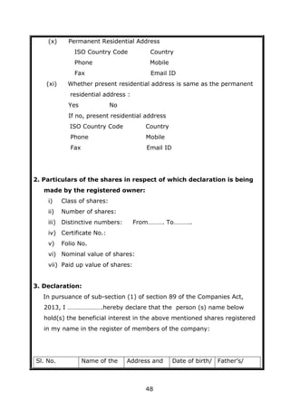 48
(x) Permanent Residential Address
ISO Country Code Country
Phone Mobile
Fax Email ID
(xi) Whether present residential address is same as the permanent
residential address :
Yes No
If no, present residential address
ISO Country Code Country
Phone Mobile
Fax Email ID
2. Particulars of the shares in respect of which declaration is being
made by the registered owner:
i) Class of shares:
ii) Number of shares:
iii) Distinctive numbers: From………. To………..
iv) Certificate No.:
v) Folio No.
vi) Nominal value of shares:
vii) Paid up value of shares:
3. Declaration:
In pursuance of sub-section (1) of section 89 of the Companies Act,
2013, I ………………….hereby declare that the person (s) name below
hold(s) the beneficial interest in the above mentioned shares registered
in my name in the register of members of the company:
Sl. No. Name of the Address and Date of birth/ Father’s/
 