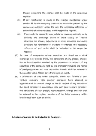 5
thereof explaining the change shall be made in the respective
register.
(5) If any rectification is made in the register maintained under
section 88 by the company pursuant to any order passed by the
competent authority under the Act, the necessary reference of
such order shall be indicated in the respective register.
(6) If any order is passed by any judicial or revenue authority or by
Security and Exchange Board of India (SEBI) or Tribunal
attaching the shares, debentures or other securities and giving
directions for remittance of dividend or interest, the necessary
reference of such order shall be indicated in the respective
register.
(7) In case of companies whose securities are listed on a stock
exchange in or outside India, the particulars of any pledge, charge,
lien or hypothecation created by the promoters in respect of any
securities of the company held by the promoter including the names
of pledgee/pawnee and any revocation therein shall be entered in
the register within fifteen days from such an event.
(8) If promoters of any listed company, which has formed a joint
venture company with another company have pledged or
hypthoticated or created charge or lien in respect of any security of
the listed company in connection with such joint venture company,
the particulars of such pledge, hypothecation, charge and lien shall
be entered in the register members of the listed company within
fifteen days from such an event.
6. Index of names to be included in Register.-
 