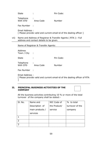 59
State : Pin Code:
Telephone :
With STD Area Code Number
Fax Number :
Email Address :
[ Please provide valid and current email-id of the dealing officer ]
vii) Name and Address of Registrar & Transfer Agents ( RTA ):- Full
address and contact details to be given.
Name of Registrar & Transfer Agents:
Address
Town / City :
State : Pin Code:
Telephone :
With STD Area Code Number
Fax Number :
Email Address :
[ Please provide valid and current email-id of the dealing officer of RTA
]
II. PRINCIPAL BUSINESS ACTIVITIES OF THE
COMPANY
All the business activities contributing 10 % or more of the total
turnover of the company shall be stated:-
Sl. No. Name and
Description of
main products /
services
NIC Code of
the Product/
service
% to total
turnover of the
company
1
2
3
 