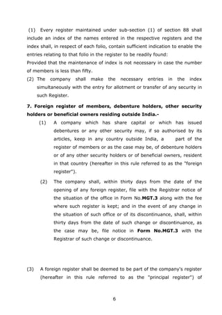 6
(1) Every register maintained under sub-section (1) of section 88 shall
include an index of the names entered in the respective registers and the
index shall, in respect of each folio, contain sufficient indication to enable the
entries relating to that folio in the register to be readily found:
Provided that the maintenance of index is not necessary in case the number
of members is less than fifty.
(2) The company shall make the necessary entries in the index
simultaneously with the entry for allotment or transfer of any security in
such Register.
7. Foreign register of members, debenture holders, other security
holders or beneficial owners residing outside India.-
(1) A company which has share capital or which has issued
debentures or any other security may, if so authorised by its
articles, keep in any country outside India, a part of the
register of members or as the case may be, of debenture holders
or of any other security holders or of beneficial owners, resident
in that country (hereafter in this rule referred to as the "foreign
register").
(2) The company shall, within thirty days from the date of the
opening of any foreign register, file with the Registrar notice of
the situation of the office in Form No.MGT.3 along with the fee
where such register is kept; and in the event of any change in
the situation of such office or of its discontinuance, shall, within
thirty days from the date of such change or discontinuance, as
the case may be, file notice in Form No.MGT.3 with the
Registrar of such change or discontinuance.
(3) A foreign register shall be deemed to be part of the company's register
(hereafter in this rule referred to as the "principal register") of
 