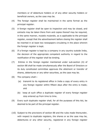 7
members or of debenture holders or of any other security holders or
beneficial owners, as the case may be.
(4) The foreign register shall be maintained in the same format as the
principal register.
(5) A foreign register shall be open to inspection and may be closed, and
extracts may be taken there from and copies thereof may be required,
in the same manner, mutatis mutandis, as is applicable to the principal
register, except that the advertisement before closing the register shall
be inserted in at least two newspapers circulating in the place wherein
the foreign register is kept.
(6) If a foreign register is kept by a company in any country outside India,
the decision of the appropriate competent authority in regard to the
rectification of the register shall be binding.
(7) Entries in the foreign register maintained under sub-section (4) of
section 88 shall be made simultaneously after the Board of Directors or
its duly constituted committee approves the allotment or transfer of
shares, debentures or any other securities, as the case may be.
(8) The company shall—
(a) transmit to its registered office in India a copy of every entry in
any foreign register within fifteen days after the entry is made;
and
(b) keep at such office a duplicate register of every foreign register
duly entered up from time to time.
(9) Every such duplicate register shall, for all the purposes of this Act, be
deemed to be part of the principal register.
(10) Subject to the provisions of section 88 and the rules made thereunder,
with respect to duplicate registers, the shares or as the case may be,
debentures or any other security, registered in any foreign register
 
