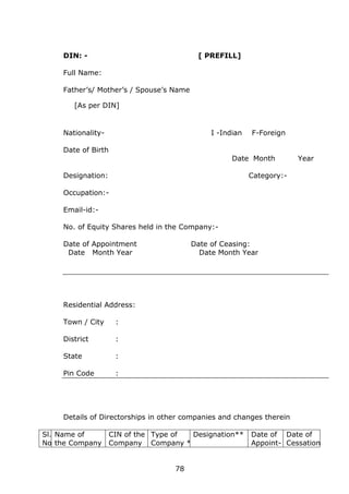 78
DIN: - [ PREFILL]
Full Name:
Father’s/ Mother’s / Spouse’s Name
[As per DIN]
Nationality- I -Indian F-Foreign
Date of Birth
Date Month Year
Designation: Category:-
Occupation:-
Email-id:-
No. of Equity Shares held in the Company:-
Date of Appointment Date of Ceasing:
Date Month Year Date Month Year
Residential Address:
Town / City :
District :
State :
Pin Code :
Details of Directorships in other companies and changes therein
Sl.
No.
Name of
the Company
CIN of the
Company
Type of
Company *
Designation** Date of
Appoint-
Date of
Cessation
 