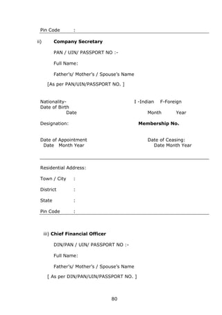 80
Pin Code :
ii) Company Secretary
PAN / UIN/ PASSPORT NO :-
Full Name:
Father’s/ Mother’s / Spouse’s Name
[As per PAN/UIN/PASSPORT NO. ]
Nationality- I -Indian F-Foreign
Date of Birth
Date Month Year
Designation: Membership No.
Date of Appointment Date of Ceasing:
Date Month Year Date Month Year
Residential Address:
Town / City :
District :
State :
Pin Code :
iii) Chief Financial Officer
DIN/PAN / UIN/ PASSPORT NO :-
Full Name:
Father’s/ Mother’s / Spouse’s Name
[ As per DIN/PAN/UIN/PASSPORT NO. ]
 
