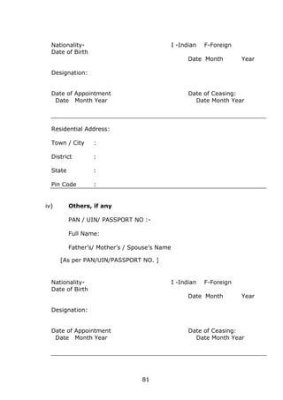 81
Nationality- I -Indian F-Foreign
Date of Birth
Date Month Year
Designation:
Date of Appointment Date of Ceasing:
Date Month Year Date Month Year
Residential Address:
Town / City :
District :
State :
Pin Code :
iv) Others, if any
PAN / UIN/ PASSPORT NO :-
Full Name:
Father’s/ Mother’s / Spouse’s Name
[As per PAN/UIN/PASSPORT NO. ]
Nationality- I -Indian F-Foreign
Date of Birth
Date Month Year
Designation:
Date of Appointment Date of Ceasing:
Date Month Year Date Month Year
 