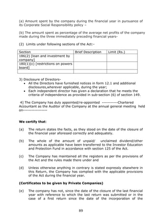 89
(a) Amount spent by the company during the financial year in pursuance of
its Corporate Social Responsibility policy –
(b) The amount spent as percentage of the average net profits of the company
made during the three immediately preceding financial years-
(2) Limits under following sections of the Act:-
Section Brief Description Limit (Rs.)
186(2) [loan and investment by
company]
180(1)(c) [restrictions on powers of
board]
3) Disclosure of Directors-
 All the Directors have furnished notices in form 12.1 and additional
disclosures,wherever applicable, during the year;
 Each independent director has given a declaration that he meets the
criteria of independence as provided in sub-section (6) of section 149.
4] The Company has duly appointed/re-appointed -----------Chartered
Accountant as the Auditor of the Company at the annual general meeting held
on-----------------
We certify that:
(a) The return states the facts, as they stood on the date of the closure of
the financial year aforesaid correctly and adequately.
(b) The whole of the amount of unpaid/ unclaimed dividend/other
amounts as applicable have been transferred to the Investor Education
and Protection Fund in accordance with section 125 of the Act.
(c) The Company has maintained all the registers as per the provisions of
the Act and the rules made there under and
(d) Unless otherwise anything in contrary is stated expressly elsewhere in
this Return, the Company has complied with the applicable provisions
of the Act during the financial year.
(Certificates to be given by Private Companies)
(e) The company has not, since the date of the closure of the last financial
year with reference to which the last return was submitted or in the
case of a first return since the date of the incorporation of the
 