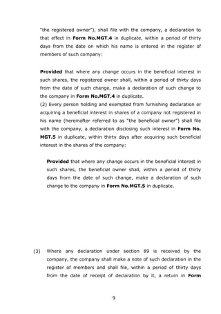 9
“the registered owner”), shall file with the company, a declaration to
that effect in Form No.MGT.4 in duplicate, within a period of thirty
days from the date on which his name is entered in the register of
members of such company:
Provided that where any change occurs in the beneficial interest in
such shares, the registered owner shall, within a period of thirty days
from the date of such change, make a declaration of such change to
the company in Form No.MGT.4 in duplicate.
(2) Every person holding and exempted from furnishing declaration or
acquiring a beneficial interest in shares of a company not registered in
his name (hereinafter referred to as “the beneficial owner”) shall file
with the company, a declaration disclosing such interest in Form No.
MGT.5 in duplicate, within thirty days after acquiring such beneficial
interest in the shares of the company:
Provided that where any change occurs in the beneficial interest in
such shares, the beneficial owner shall, within a period of thirty
days from the date of such change, make a declaration of such
change to the company in Form No.MGT.5 in duplicate.
(3) Where any declaration under section 89 is received by the
company, the company shall make a note of such declaration in the
register of members and shall file, within a period of thirty days
from the date of receipt of declaration by it, a return in Form
 