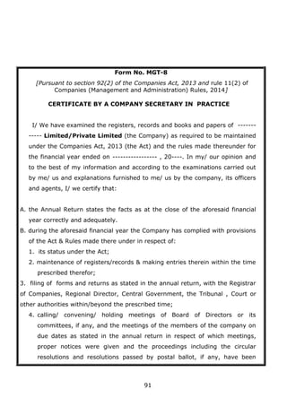 91
Form No. MGT-8
[Pursuant to section 92(2) of the Companies Act, 2013 and rule 11(2) of
Companies (Management and Administration) Rules, 2014]
CERTIFICATE BY A COMPANY SECRETARY IN PRACTICE
I/ We have examined the registers, records and books and papers of -------
----- Limited/Private Limited (the Company) as required to be maintained
under the Companies Act, 2013 (the Act) and the rules made thereunder for
the financial year ended on ----------------- , 20----. In my/ our opinion and
to the best of my information and according to the examinations carried out
by me/ us and explanations furnished to me/ us by the company, its officers
and agents, I/ we certify that:
A. the Annual Return states the facts as at the close of the aforesaid financial
year correctly and adequately.
B. during the aforesaid financial year the Company has complied with provisions
of the Act & Rules made there under in respect of:
1. its status under the Act;
2. maintenance of registers/records & making entries therein within the time
prescribed therefor;
3. filing of forms and returns as stated in the annual return, with the Registrar
of Companies, Regional Director, Central Government, the Tribunal , Court or
other authorities within/beyond the prescribed time;
4. calling/ convening/ holding meetings of Board of Directors or its
committees, if any, and the meetings of the members of the company on
due dates as stated in the annual return in respect of which meetings,
proper notices were given and the proceedings including the circular
resolutions and resolutions passed by postal ballot, if any, have been
 