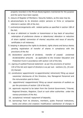 92
properly recorded in the Minute Book/registers maintained for the purpose
and the same have been signed;
5. closure of Register of Members / Security holders, as the case may be.
6. advances/loans to its directors and/or persons or firms or companies
referred in section 185 of the Act;
7. contracts/arrangements with related parties as specified in section 188 of
the Act;
8. issue or allotment or transfer or transmission or buy back of securities/
redemption of preference shares or debentures/ alteration or reduction
of share capital/ conversion of shares/ securities and issue of security
certificates in all instances;
9. keeping in abeyance the rights to dividend, rights shares and bonus shares
pending registration of transfer of shares in compliance with the
provisions of the Act
10. declaration/ payment of dividend; transfer of unpaid/ unclaimed
dividend/other amounts as applicable to the Investor Education and
Protection Fund in accordance with section 125 of the Act;
11. signing of audited financial statement as per the provisions of section
134 of the Act and report of directors is as per sub - sections (3), (4) and
(5) thereof;
12. constitution/ appointment/ re-appointments/ retirement/ filling up casual
vacancies/ disclosures of the Directors, Key Managerial Personnel and
the remuneration paid to them;
13. appointment/ reappointment/ filling up casual vacancies of auditors as
per the provisions of section 139 of the Act;
14. approvals required to be taken from the Central Government, Tribunal,
Regional Director, Registrar, Court or such other authorities under the
various provisions of the Act;
15. acceptance/ renewal/ repayment of deposits;
16. borrowings from its directors, members, public financial institutions,
banks and others and creation/ modification/ satisfaction of charges in
 