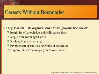 CCaarreeeerrss WWiitthhoouutt BBoouunnddaarriieess 
 They span multiple organizations and are growing because of: 
 Portability of knowledge and skills across firms 
 People want meaningful work 
 On-the-job action learning 
 Development of multiple networks of associates 
 Responsibility for managing one’s own career 
Copyright © 2003 by The McGraw-Hill Companies, Inc. All rights reserved. 
 