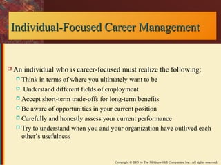 F Individual-Fooccuusseedd CCaarreeeerr MMaannaaggeemmeenntt 
 An individual who is career-focused must realize the following: 
 Think in terms of where you ultimately want to be 
 Understand different fields of employment 
 Accept short-term trade-offs for long-term benefits 
 Be aware of opportunities in your current position 
 Carefully and honestly assess your current performance 
 Try to understand when you and your organization have outlived each 
other’s usefulness 
Copyright © 2003 by The McGraw-Hill Companies, Inc. All rights reserved. 
 