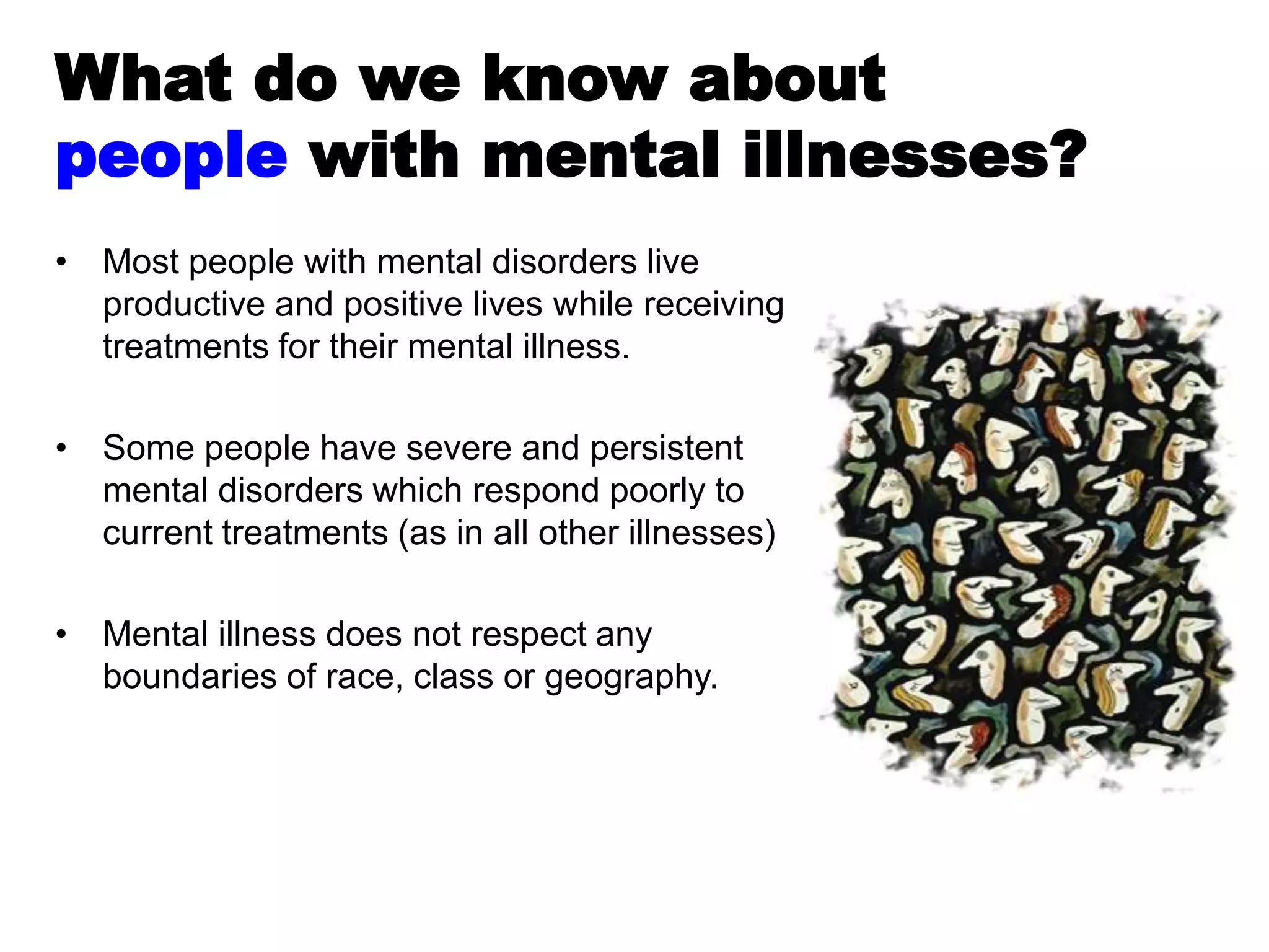 • Most people with mental disorders live
productive and positive lives while receiving
treatments for their mental illness.
• Some people have severe and persistent
mental disorders which respond poorly to
current treatments (as in all other illnesses)
• Mental illness does not respect any
boundaries of race, class or geography.
What do we know about
people with mental illnesses?
 