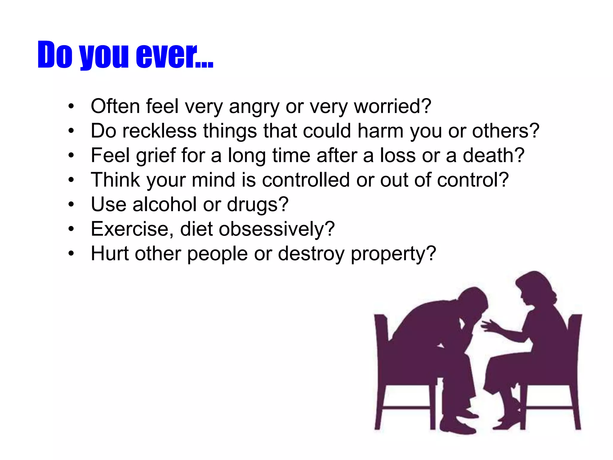 Do you ever…
• Often feel very angry or very worried?
• Do reckless things that could harm you or others?
• Feel grief for a long time after a loss or a death?
• Think your mind is controlled or out of control?
• Use alcohol or drugs?
• Exercise, diet obsessively?
• Hurt other people or destroy property?
 