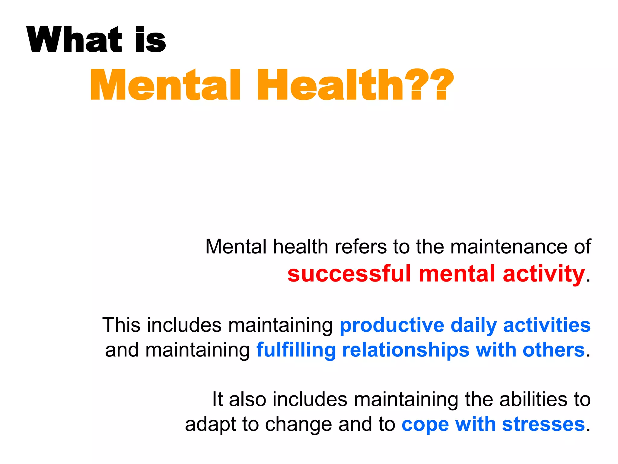 What is
Mental Health??
Mental health refers to the maintenance of
successful mental activity.
This includes maintaining productive daily activities
and maintaining fulfilling relationships with others.
It also includes maintaining the abilities to
adapt to change and to cope with stresses.
 