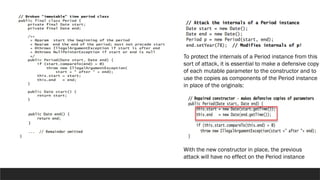 To protect the internals of a Period instance from this
sort of attack, it is essential to make a defensive copy
of each mutable parameter to the constructor and to
use the copies as components of the Period instance
in place of the originals:
With the new constructor in place, the previous
attack will have no effect on the Period instance
 