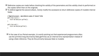  Defensive copies are made before checking the validity of the parameters and the validity check is performed on
the copies rather than on the originals.
 To defend against the second attack, merely modify the accessors to return defensive copies of mutable internal
fields:
 In the case of our Period example, it is worth pointing out that experienced programmers often
use the primitive long returned by Date.getTime() as an internal time representation instead of
using a Date reference. They do this primarily because Date is mutable
 