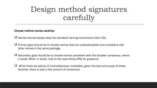 Design method signatures
carefully
Choose method names carefully.
 Names should always obey the standard naming conventions (Item 56).
 Primary goal should be to choose names that are understandable and consistent with
other names in the same package.
 Secondary goal should be to choose names consistent with the broader consensus, where
it exists. When in doubt, look to the Java library APIs for guidance.
 While there are plenty of inconsistencies—inevitable, given the size and scope of these
libraries—there is also a fair amount of consensus
 