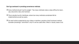 Don’t go overboard in providing convenience methods.
 Every method should “pull its weight.” Too many methods make a class difficult to learn,
use, document, test, and maintain.
 This is doubly true for interfaces, where too many methods complicate life for
implementors as well as users.
 For each action supported by your class or interface, provide a fully functional method.
Consider providing a “shorthand” only if it will be used often. When in doubt, leave it out
 