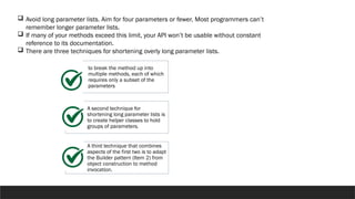  Avoid long parameter lists. Aim for four parameters or fewer. Most programmers can’t
remember longer parameter lists.
 If many of your methods exceed this limit, your API won’t be usable without constant
reference to its documentation.
 There are three techniques for shortening overly long parameter lists.
to break the method up into
multiple methods, each of which
requires only a subset of the
parameters
A second technique for
shortening long parameter lists is
to create helper classes to hold
groups of parameters.
A third technique that combines
aspects of the first two is to adapt
the Builder pattern (Item 2) from
object construction to method
invocation.
 
