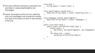  The name method is declared in class Wine and
overridden in classes SparklingWine and
Champagne.
 expect, this program prints out wine, sparkling
wine, and champagne, even though the compile-
time type of the instance is Wine in each iteration
of the loop.
 