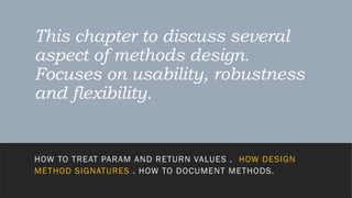 This chapter to discuss several
aspect of methods design.
Focuses on usability, robustness
and flexibility.
HOW TO TREAT PARAM AND RETURN VALUES . HOW DESIGN
METHOD SIGNATURES . HOW TO DOCUMENT METHODS.
 