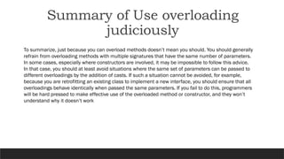 To summarize, just because you can overload methods doesn’t mean you should. You should generally
refrain from overloading methods with multiple signatures that have the same number of parameters.
In some cases, especially where constructors are involved, it may be impossible to follow this advice.
In that case, you should at least avoid situations where the same set of parameters can be passed to
different overloadings by the addition of casts. If such a situation cannot be avoided, for example,
because you are retrofitting an existing class to implement a new interface, you should ensure that all
overloadings behave identically when passed the same parameters. If you fail to do this, programmers
will be hard pressed to make effective use of the overloaded method or constructor, and they won’t
understand why it doesn’t work
Summary of Use overloading
judiciously
 
