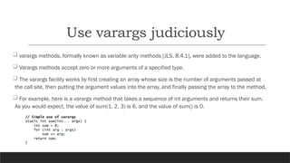Use varargs judiciously
 varargs methods, formally known as variable arity methods [JLS, 8.4.1], were added to the language.
 Varargs methods accept zero or more arguments of a specified type.
 The varargs facility works by first creating an array whose size is the number of arguments passed at
the call site, then putting the argument values into the array, and finally passing the array to the method.
 For example, here is a varargs method that takes a sequence of int arguments and returns their sum.
As you would expect, the value of sum(1, 2, 3) is 6, and the value of sum() is 0.
 