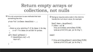 Return empty arrays or
collections, not nulls
 It is not uncommon to see methods that look
something like this:
 Doing so requires extra code in the client to
handle the null return value, for example:
 