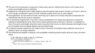  This sort of circumlocution is required in nearly every use of a method that returns null in place of an
empty (zero-length) array or collection.
 programmer writing the client might forget to write the special case code to handle a null return. Such an
error may go unnoticed for years, as such methods usually return one or more objects.
 Less significant, but still worthy of note, returning null in place of an empty array also complicates the
method that returns the array or collection.
 It is sometimes argued that a null return value is preferable to an empty array because it avoids the
expense of allocating the array. Not to worry about performance at this level . Second, it is possible to
return the same zero-length array from every invocation that returns no items because zero-length arrays
are immutable and immutable objects may be shared freely.
 a collection-valued method can be made to return the same immutable empty collection every time it
needs to return an empty collection.
 The Collections.emptySet, emptyList, and emptyMap methods provide exactly what you need, as shown
below:
 