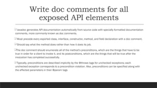 Write doc comments for all
exposed API elements
Javadoc generates API documentation automatically from source code with specially formatted documentation
comments, more commonly known as doc comments.
Must precede every exported class, interface, constructor, method, and field declaration with a doc comment.
Should say what the method does rather than how it does its job.
The doc comment should enumerate all of the method’s preconditions, which are the things that have to be
true in order for a client to invoke it, and its postconditions, which are the things that will be true after the
invocation has completed successfully.
Typically, preconditions are described implicitly by the @throws tags for unchecked exceptions; each
unchecked exception corresponds to a precondition violation. Also, preconditions can be specified along with
the affected parameters in their @param tags
 