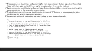  The doc comment should have an @param tag for every parameter, an @return tag unless the method
has a void return type, and an @throws tag for every exception thrown by the method.
 By convention, the text following an @param tag or @return tag should be a noun phrase describing the
value represented by the parameter or return value.
 The text following an @throws tag should consist of the word “if,” followed by a clause describing the
conditions under which the exception is thrown.
 Occasionally, arithmetic expressions are used in place of noun phrases. Example:
 