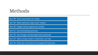 Methods
Item 38 : Check parameters for validity
Item 39 : Make defensive copies when needed
Item 40 : Design method signatures carefully
Item 41 : Use overloading judiciously
Item 42 : Use varargs (variable arguments) judiciously
Item 43 : Return empty arrays or collections, not nulls
Item 44 : Write doc comments for all exposed API elements
 