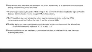  The Javadoc utility translates doc comments into HTML, and arbitrary HTML elements in doc comments
end up in the resulting HTML document.
 It is no longer necessary to use the HTML or tags in doc comments: the Javadoc {@code} tag is preferable
because it eliminates the need to escape HTML metacharacters.
 Don’t forget that you must take special action to generate documentation containing HTML
metacharacters, such as the less-than sign (), and the ampersand (&).
 The best way to get these characters into documentation is to surround them with the {@literal} tag.
* The triangle inequality is {@literal |x + y| < |x| + |y|}
 To avoid confusion, no two members or constructors in a class or interface should have the same
summary description.
 