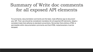 Summary of Write doc comments
for all exposed API elements
To summarize, documentation comments are the best, most effective way to document
your API. Their use should be considered mandatory for all exported API elements. Adopt a
consistent style that adheres to standard conventions. Remember that arbitrary HTML is
permissible within documentation comments and that HTML metacharacters must be
escaped.
 