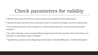 Check parameters for validity
 Method have some restrictions on what values may be passed into their parameters.
 Should document all restrictions and enforce them to checks at the beginning of the method body.
 If an invalid parameter value is passed to a method before execution, should throw appropriate
exception.
 For public methods, use the Javadoc @throws tag to document the exception that will be thrown if a
restriction on parameter values is violated.
 Typically the exception will be IllegalArgumentException, IndexOutOfBounds- , NullPointerException
 