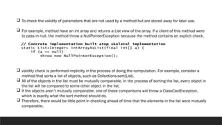  To check the validity of parameters that are not used by a method but are stored away for later use.
 For example, method have an int array and returns a List view of the array. If a client of this method were
to pass in null, the method throw a NullPointerException because the method contains an explicit check.
 validity check is performed implicitly in the process of doing the computation. For example, consider a
method that sorts a list of objects, such as Collections.sort(List).
 All of the objects in the list must be mutually comparable. In the process of sorting the list, every object in
the list will be compared to some other object in the list.
 If the objects aren’t mutually comparable, one of these comparisons will throw a ClassCastException,
which is exactly what the sort method should do.
 Therefore, there would be little point in checking ahead of time that the elements in the list were mutually
comparable.
 