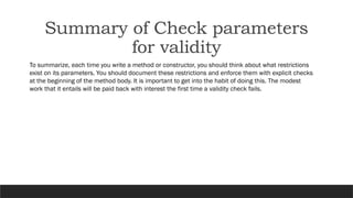 To summarize, each time you write a method or constructor, you should think about what restrictions
exist on its parameters. You should document these restrictions and enforce them with explicit checks
at the beginning of the method body. It is important to get into the habit of doing this. The modest
work that it entails will be paid back with interest the first time a validity check fails.
Summary of Check parameters
for validity
 