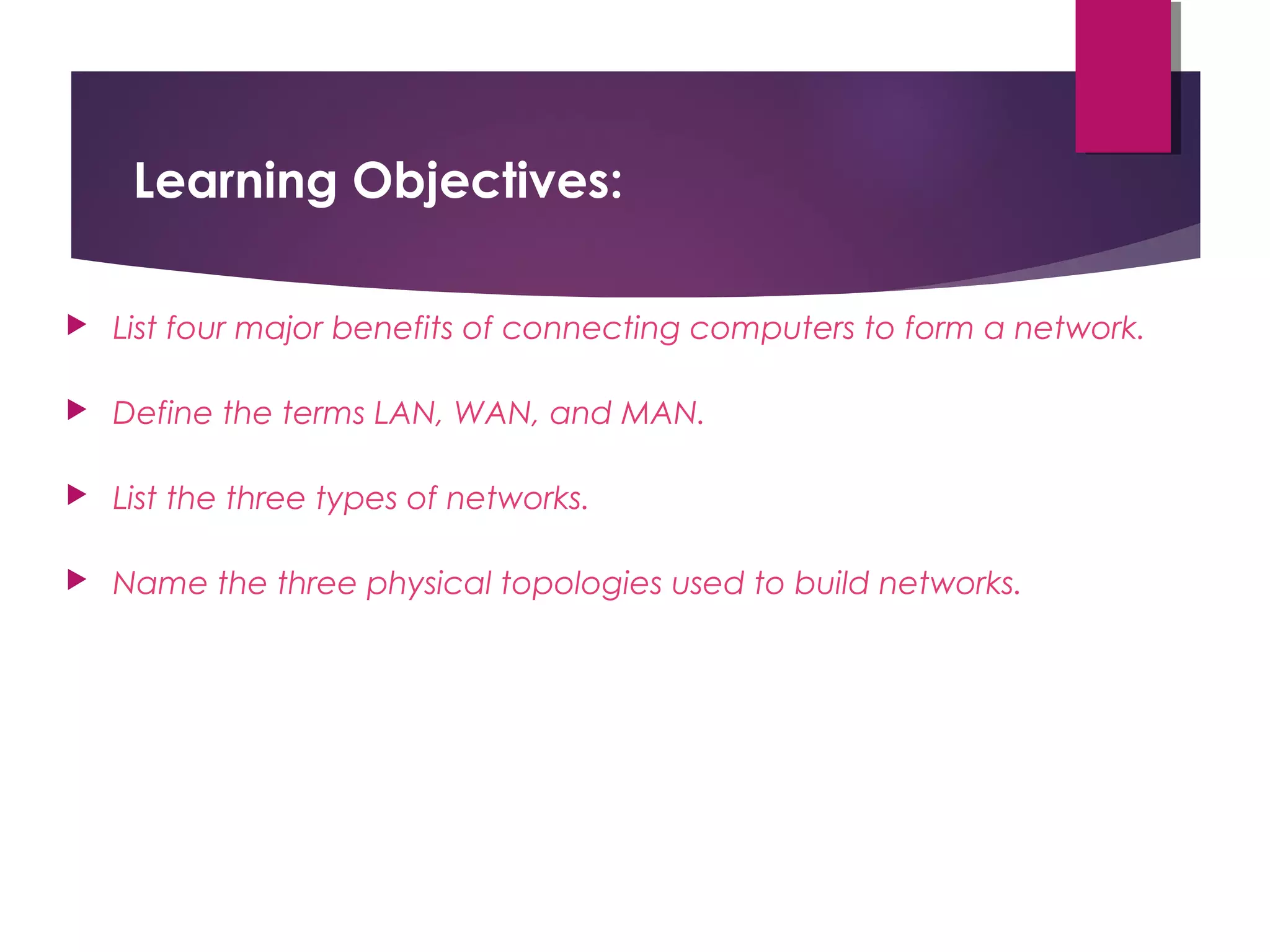 Learning Objectives:


List four major benefits of connecting computers to form a network.



Define the terms LAN, WAN, and MAN.



List the three types of networks.



Name the three physical topologies used to build networks.

 