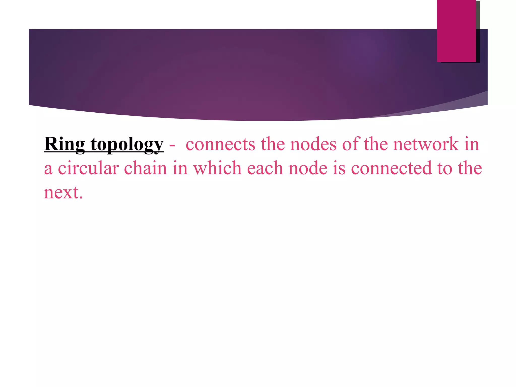 Ring topology - connects the nodes of the network in
a circular chain in which each node is connected to the
next.

 