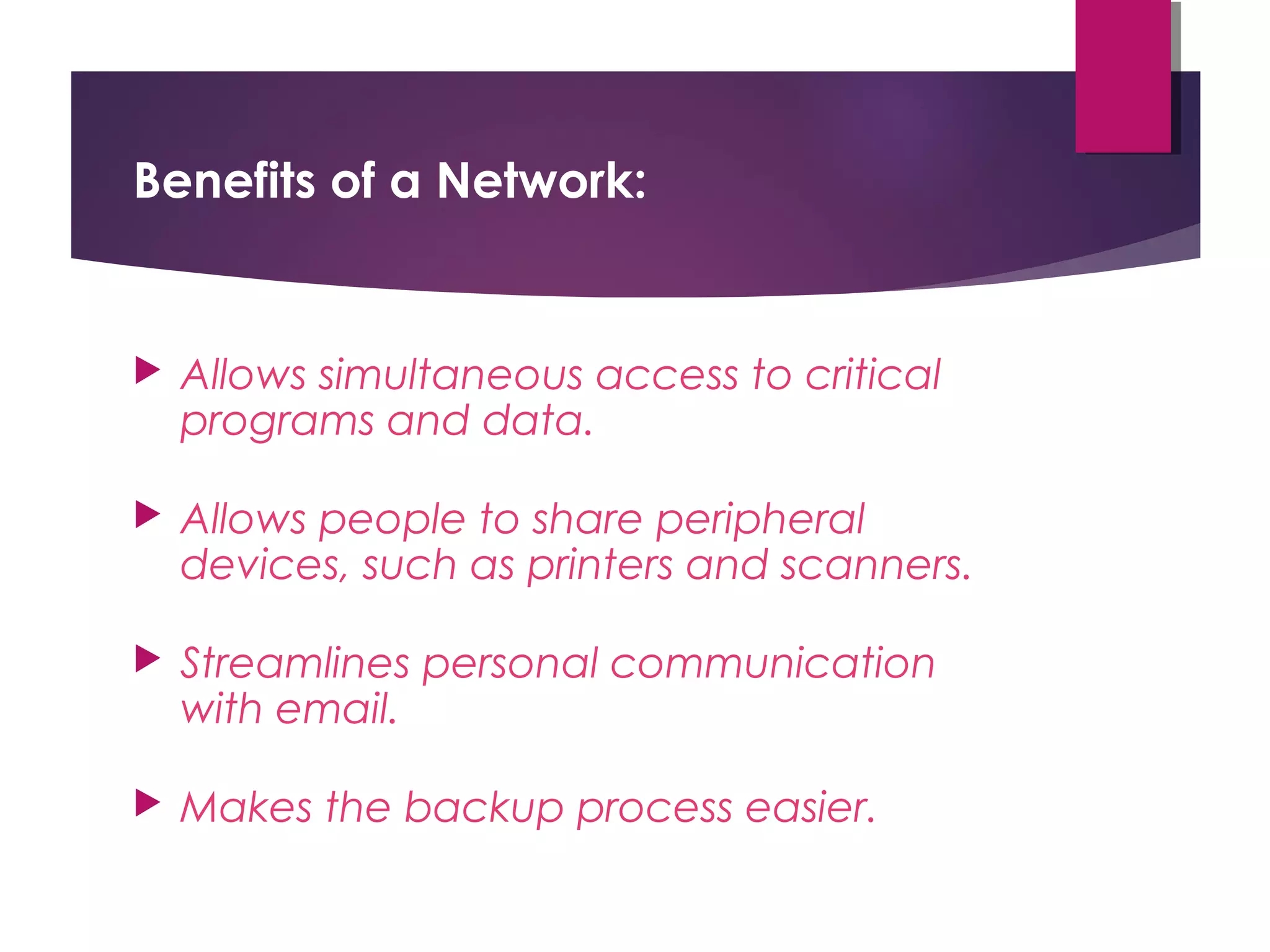 Benefits of a Network:



Allows simultaneous access to critical
programs and data.



Allows people to share peripheral
devices, such as printers and scanners.



Streamlines personal communication
with email.



Makes the backup process easier.

 