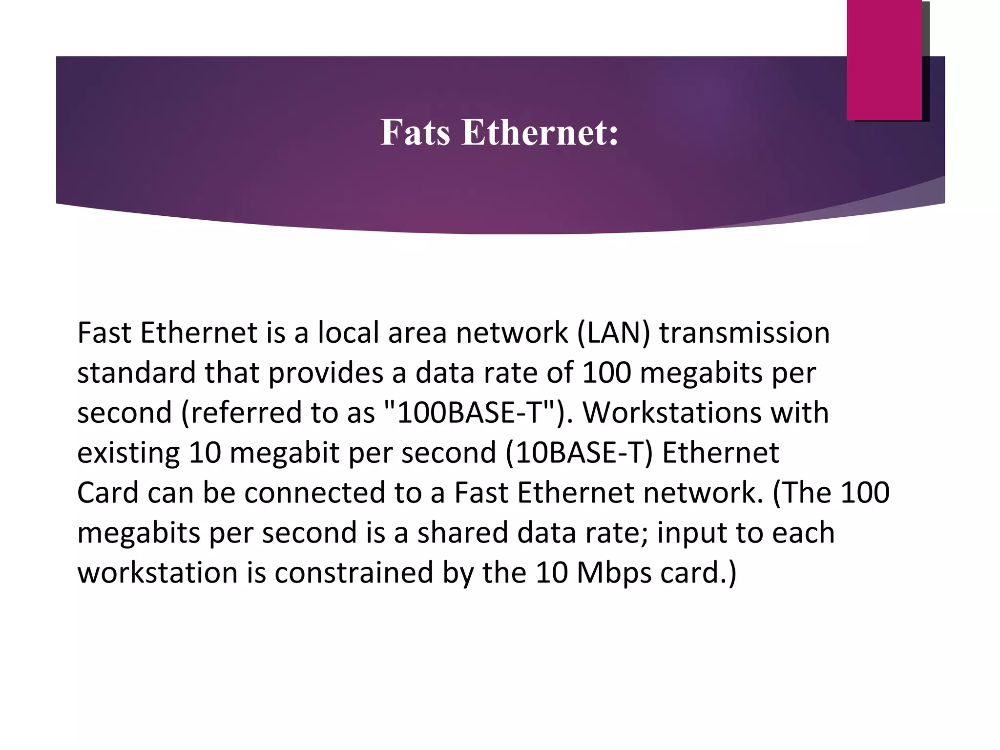 Fats Ethernet:

Fast Ethernet is a local area network (LAN) transmission
standard that provides a data rate of 100 megabits per
second (referred to as "100BASE-T"). Workstations with
existing 10 megabit per second (10BASE-T) Ethernet
Card can be connected to a Fast Ethernet network. (The 100
megabits per second is a shared data rate; input to each
workstation is constrained by the 10 Mbps card.)

 