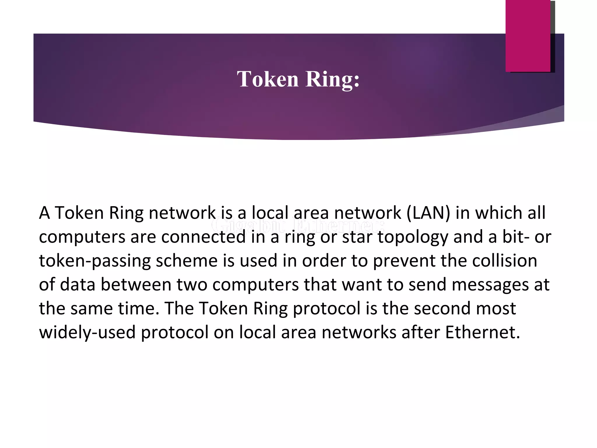 Token Ring:

A Token Ring network is a local area network (LAN) in which all
computers are connected in a ring or star topology and a bit- or
token-passing scheme is used in order to prevent the collision
of data between two computers that want to send messages at
the same time. The Token Ring protocol is the second most
widely-used protocol on local area networks after Ethernet.

 