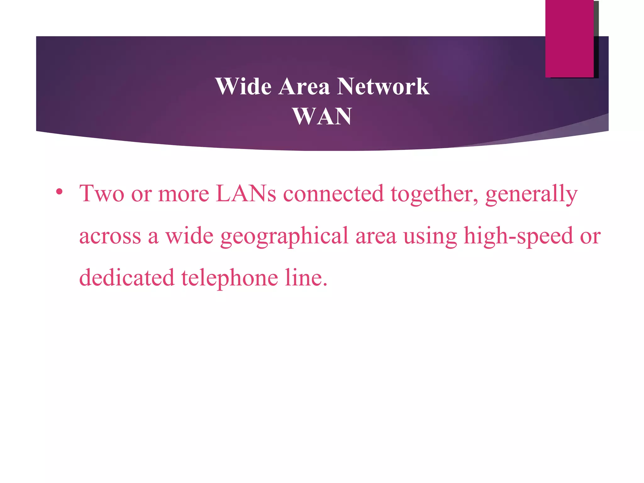 Wide Area Network
WAN
• Two or more LANs connected together, generally
across a wide geographical area using high-speed or
dedicated telephone line.

 